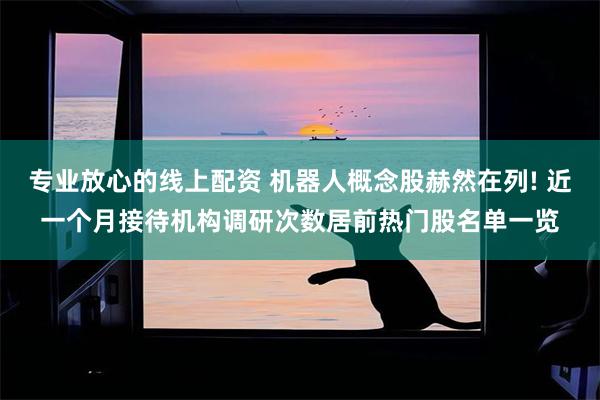 专业放心的线上配资 机器人概念股赫然在列! 近一个月接待机构调研次数居前热门股名单一览