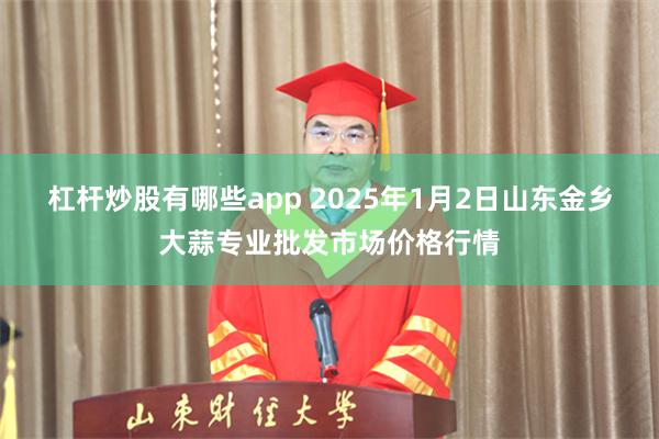 杠杆炒股有哪些app 2025年1月2日山东金乡大蒜专业批发市场价格行情