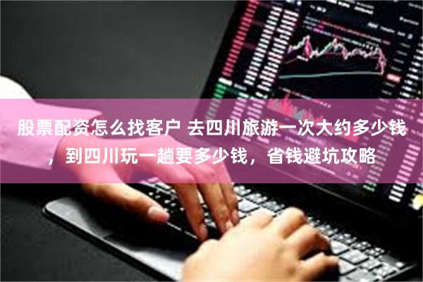 股票配资怎么找客户 去四川旅游一次大约多少钱，到四川玩一趟要多少钱，省钱避坑攻略