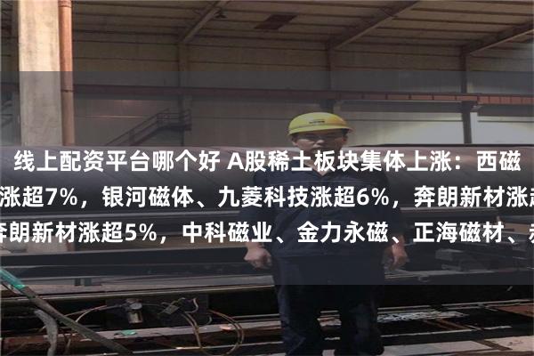 线上配资平台哪个好 A股稀土板块集体上涨：西磁科技涨超10%，英洛华涨超7%，银河磁体、九菱科技涨超6%，奔朗新材涨超5%，中科磁业、金力永磁、正海磁材、赤峰黄金涨超3%