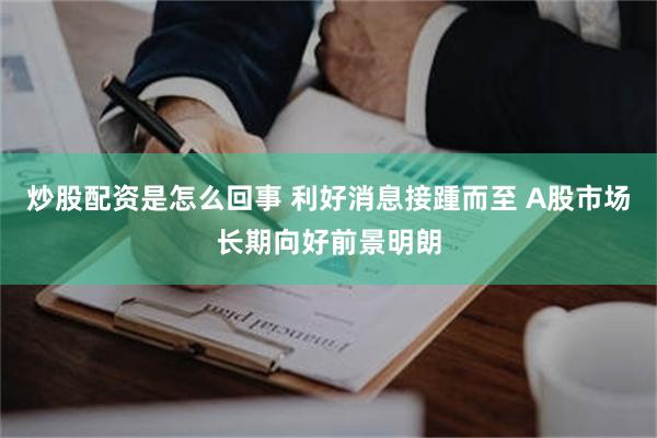 炒股配资是怎么回事 利好消息接踵而至 A股市场长期向好前景明朗