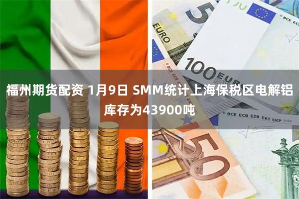 福州期货配资 1月9日 SMM统计上海保税区电解铝库存为43900吨