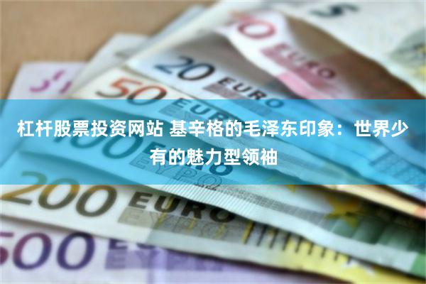 杠杆股票投资网站 基辛格的毛泽东印象：世界少有的魅力型领袖