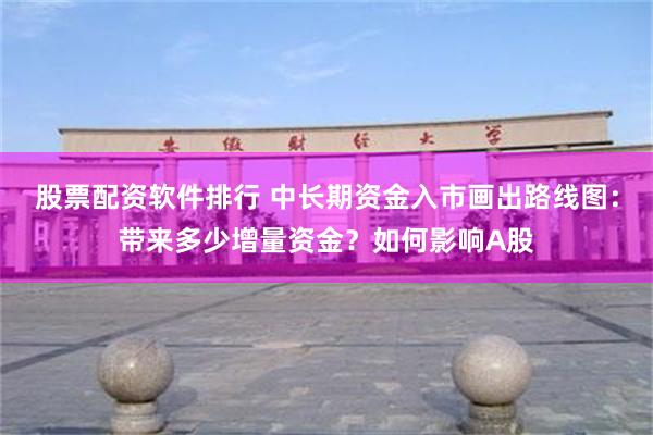 股票配资软件排行 中长期资金入市画出路线图：带来多少增量资金？如何影响A股