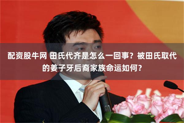 配资股牛网 田氏代齐是怎么一回事？被田氏取代的姜子牙后裔家族命运如何？