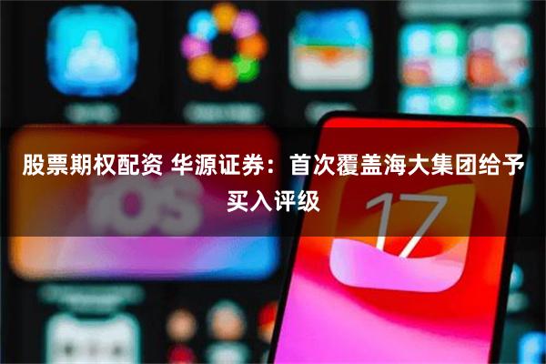 股票期权配资 华源证券：首次覆盖海大集团给予买入评级