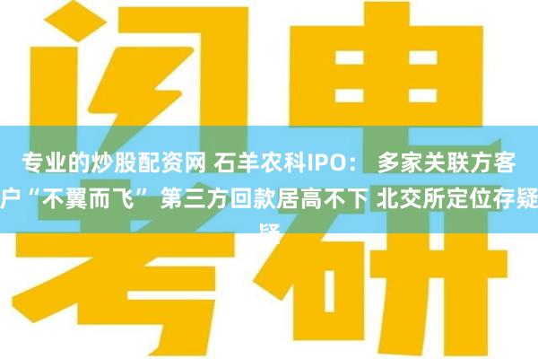 专业的炒股配资网 石羊农科IPO： 多家关联方客户“不翼而飞” 第三方回款居高不下 北交所定位存疑