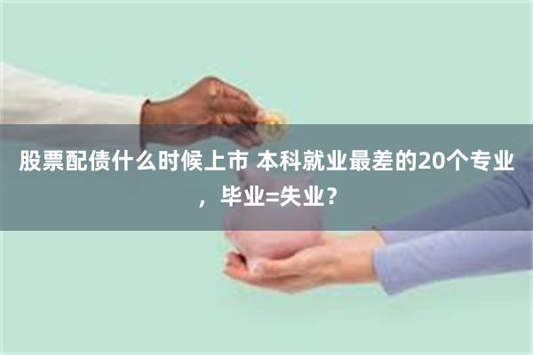 股票配债什么时候上市 本科就业最差的20个专业，毕业=失业？