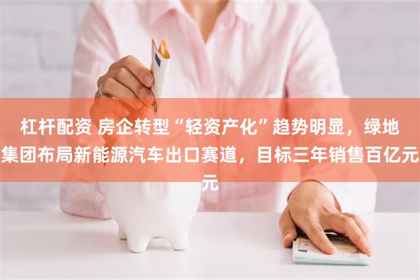 杠杆配资 房企转型“轻资产化”趋势明显，绿地集团布局新能源汽车出口赛道，目标三年销售百亿元