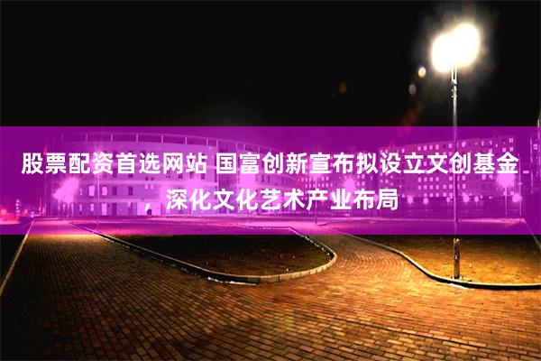 股票配资首选网站 国富创新宣布拟设立文创基金，深化文化艺术产业布局