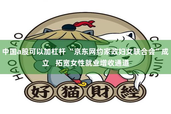 中国a股可以加杠杆 “京东网约家政妇女联合会”成立   拓宽女性就业增收通道