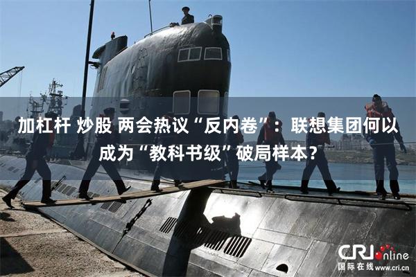 加杠杆 炒股 两会热议“反内卷”：联想集团何以成为“教科书级”破局样本？