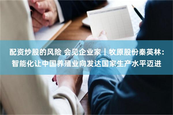 配资炒股的风险 会见企业家｜牧原股份秦英林：智能化让中国养殖业向发达国家生产水平迈进