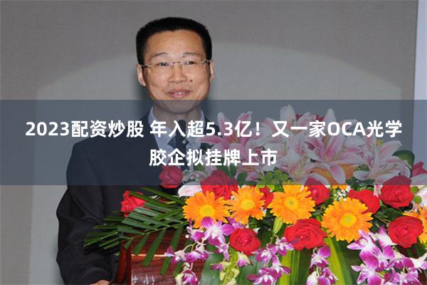 2023配资炒股 年入超5.3亿！又一家OCA光学胶企拟挂牌上市
