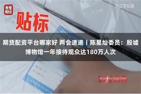 期货配资平台哪家好 两会速递丨陈星灿委员：殷墟博物馆一年接待观众达180万人次