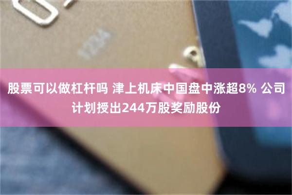 股票可以做杠杆吗 津上机床中国盘中涨超8% 公司计划授出244万股奖励股份
