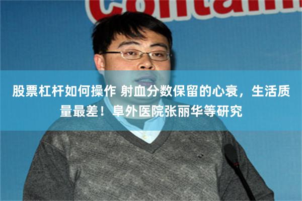 股票杠杆如何操作 射血分数保留的心衰，生活质量最差！阜外医院张丽华等研究