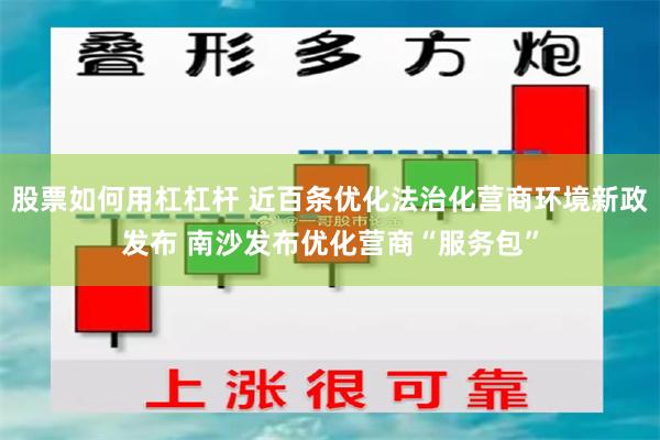 股票如何用杠杠杆 近百条优化法治化营商环境新政发布 南沙发布优化营商“服务包”
