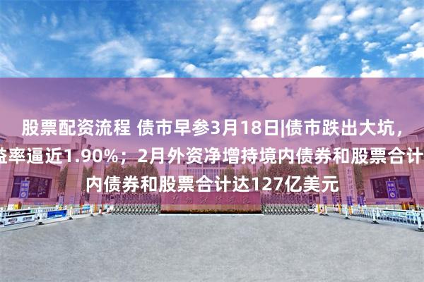 股票配资流程 债市早参3月18日|债市跌出大坑，10年国债收益率逼近1.90%；2月外资净增持境内债券和股票合计达127亿美元