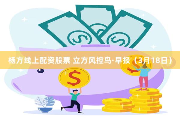 杨方线上配资股票 立方风控鸟·早报（3月18日）