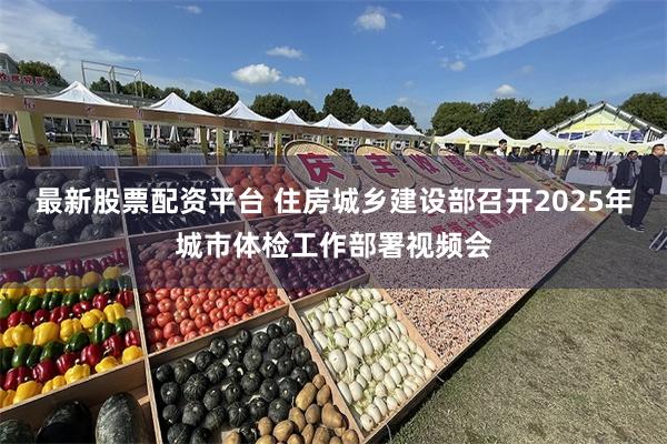 最新股票配资平台 住房城乡建设部召开2025年城市体检工作部署视频会