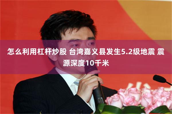 怎么利用杠杆炒股 台湾嘉义县发生5.2级地震 震源深度10千米