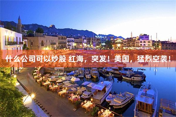 什么公司可以炒股 红海，突发！美国，猛烈空袭！