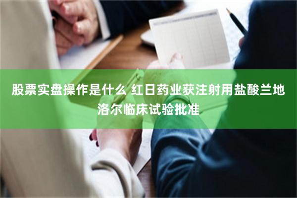 股票实盘操作是什么 红日药业获注射用盐酸兰地洛尔临床试验批准