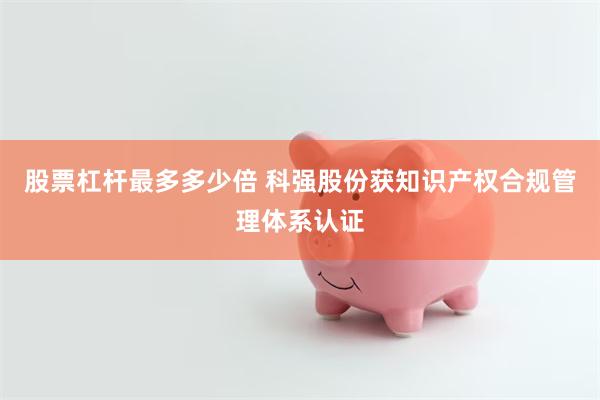 股票杠杆最多多少倍 科强股份获知识产权合规管理体系认证