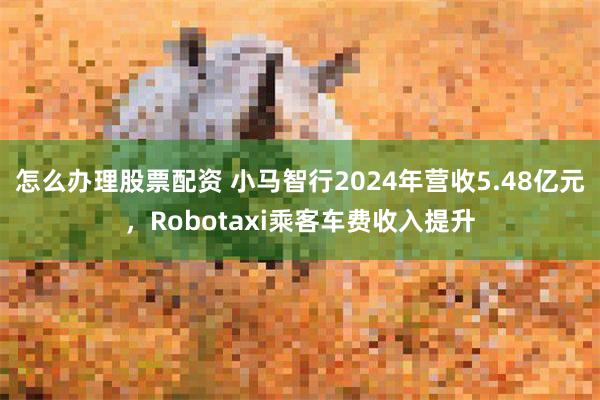 怎么办理股票配资 小马智行2024年营收5.48亿元，Robotaxi乘客车费收入提升
