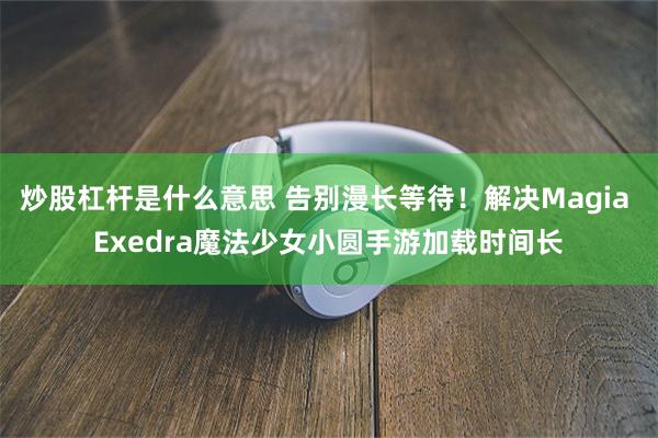 炒股杠杆是什么意思 告别漫长等待！解决Magia Exedra魔法少女小圆手游加载时间长
