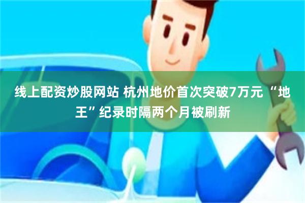线上配资炒股网站 杭州地价首次突破7万元 “地王”纪录时隔两个月被刷新