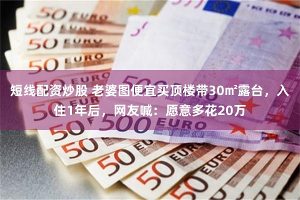 短线配资炒股 老婆图便宜买顶楼带30㎡露台，入住1年后，网友喊：愿意多花20万