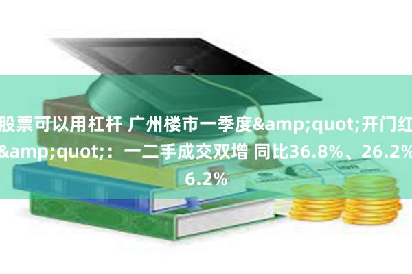 股票可以用杠杆 广州楼市一季度&quot;开门红&quot;：一二手成交双增 同比36.8%、26.2%