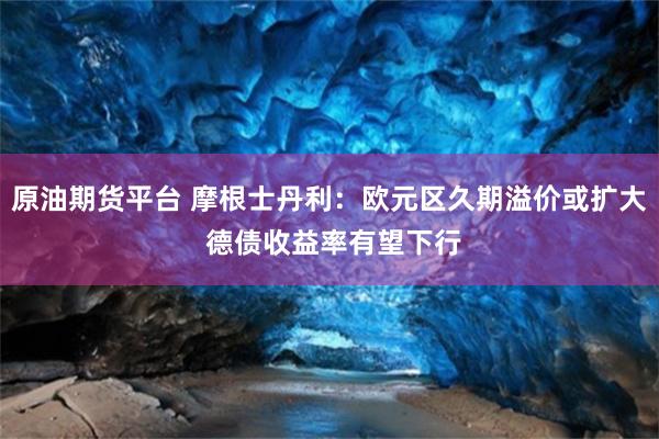 原油期货平台 摩根士丹利：欧元区久期溢价或扩大 德债收益率有望下行