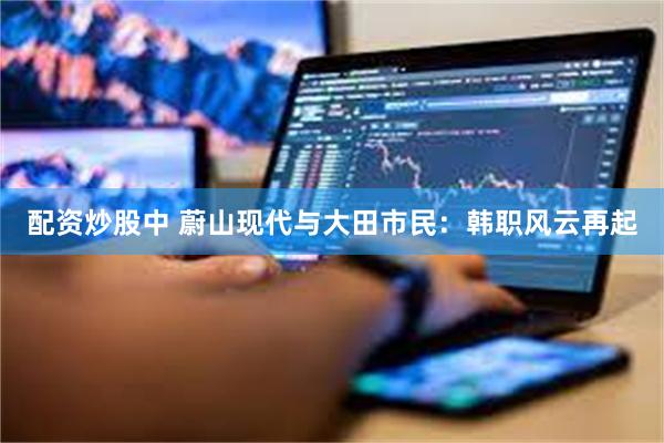 配资炒股中 蔚山现代与大田市民：韩职风云再起