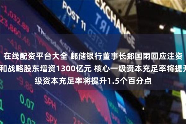 在线配资平台大全 邮储银行董事长郑国雨回应注资：通过财政部和战略股东增资1300亿元 核心一级资本充足率将提升1.5个百分点