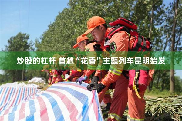 炒股的杠杆 首趟“花香”主题列车昆明始发
