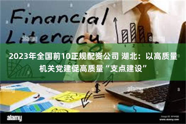 2023年全国前10正规配资公司 湖北：以高质量机关党建促高质量“支点建设”