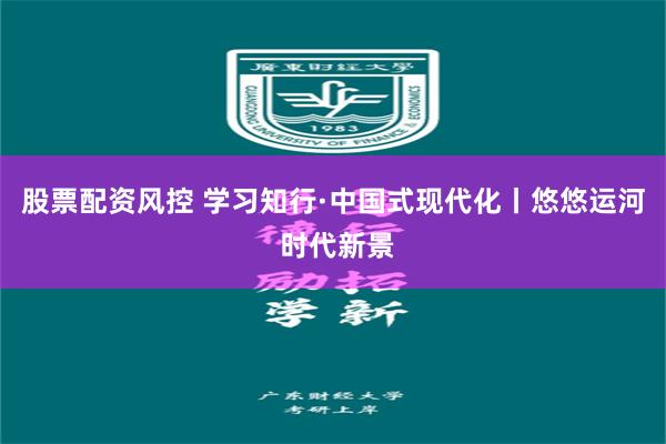 股票配资风控 学习知行·中国式现代化丨悠悠运河 时代新景