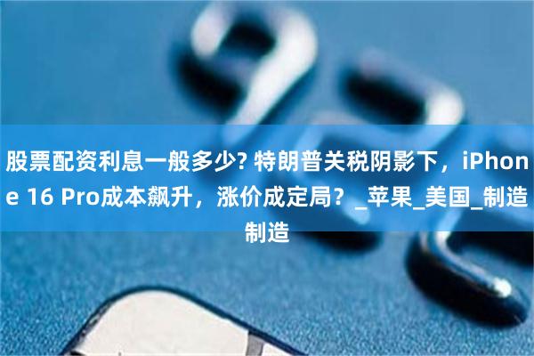 股票配资利息一般多少? 特朗普关税阴影下，iPhone 16 Pro成本飙升，涨价成定局？_苹果_美国_制造