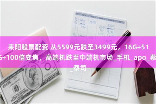 耒阳股票配资 从5599元跌至3499元，16G+512G+100倍变焦，高端机跌至中端机市场_手机_apo_蔡司