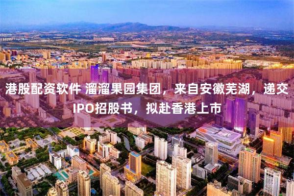 港股配资软件 溜溜果园集团，来自安徽芜湖，递交IPO招股书，拟赴香港上市