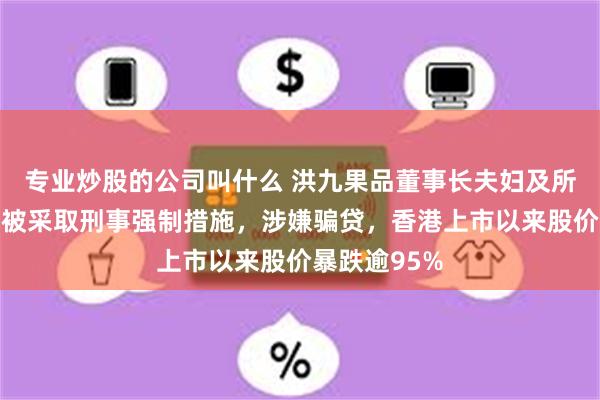 专业炒股的公司叫什么 洪九果品董事长夫妇及所有执行董事被采取刑事强制措施，涉嫌骗贷，香港上市以来股价暴跌逾95%
