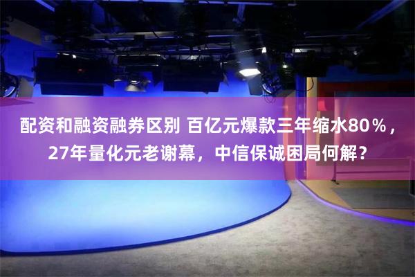 配资和融资融券区别 百亿元爆款三年缩水80％，27年量化元老谢幕，中信保诚困局何解？