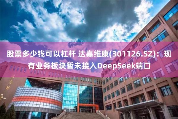 股票多少钱可以杠杆 达嘉维康(301126.SZ)：现有业务板块暂未接入DeepSeek端口