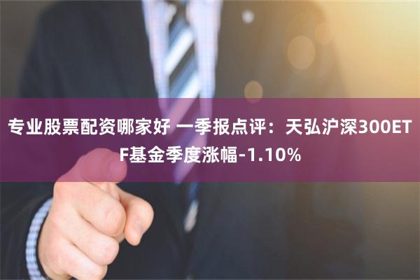 专业股票配资哪家好 一季报点评：天弘沪深300ETF基金季度涨幅-1.10%