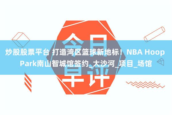 炒股股票平台 打造湾区篮球新地标！NBA Hoop Park南山智城馆签约_大沙河_项目_场馆