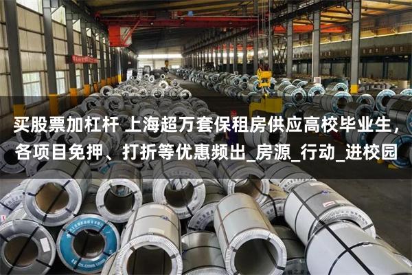 买股票加杠杆 上海超万套保租房供应高校毕业生，各项目免押、打折等优惠频出_房源_行动_进校园