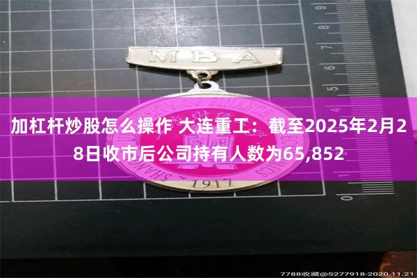 加杠杆炒股怎么操作 大连重工：截至2025年2月28日收市后公司持有人数为65,852